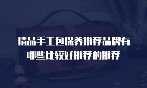 精品手工包保养推荐品牌有哪些比较好推荐的推荐
