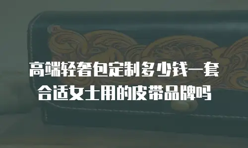 高端轻奢包定制多少钱一套合适女士用的皮带品牌吗