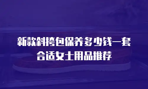 新款斜挎包保养多少钱一套合适女士用品推荐