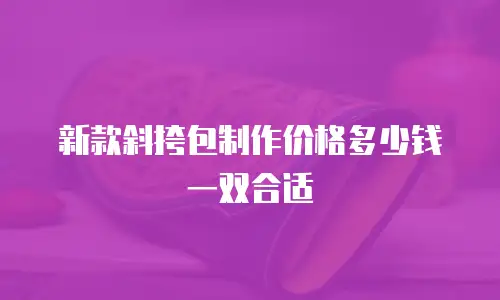新款斜挎包制作价格多少钱一双合适