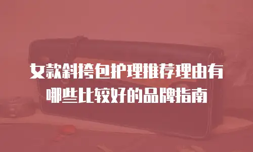 女款斜挎包护理推荐理由有哪些比较好的品牌指南