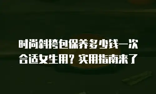时尚斜挎包保养多少钱一次合适女生用？实用指南来了
