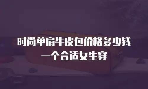 时尚单肩牛皮包价格多少钱一个合适女生穿