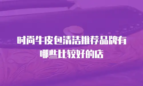 时尚牛皮包清洁推荐品牌有哪些比较好的店