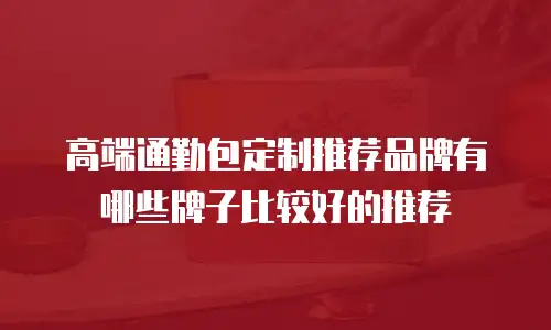 高端通勤包定制推荐品牌有哪些牌子比较好的推荐