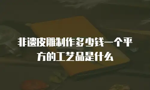 非遗皮雕制作多少钱一个平方的工艺品是什么