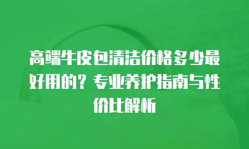 高端牛皮包清洁价格多少最好用的？专业养护指南与性价比解析