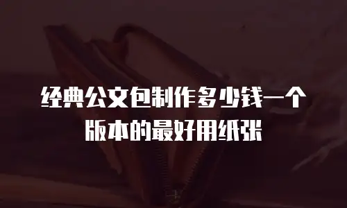 经典公文包制作多少钱一个版本的最好用纸张