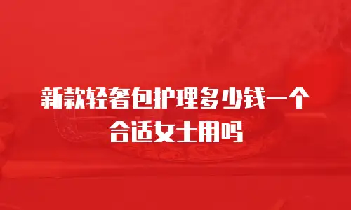 新款轻奢包护理多少钱一个合适女士用吗