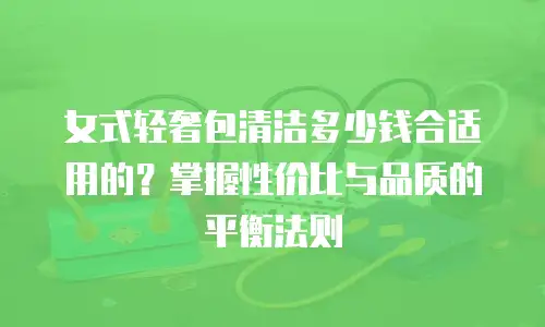 女式轻奢包清洁多少钱合适用的？掌握性价比与品质的平衡法则