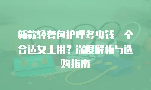 新款轻奢包护理多少钱一个合适女士用？深度解析与选购指南