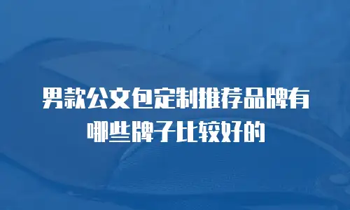 男款公文包定制推荐品牌有哪些牌子比较好的