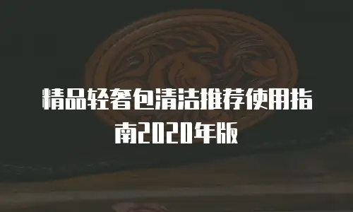 精品轻奢包清洁推荐使用指南2020年版