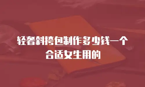 轻奢斜挎包制作多少钱一个合适女生用的