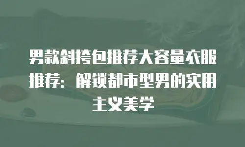 男款斜挎包推荐大容量衣服推荐：解锁都市型男的实用主义美学