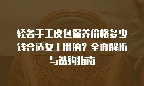 轻奢手工皮包保养价格多少钱合适女士用的？全面解析与选购指南