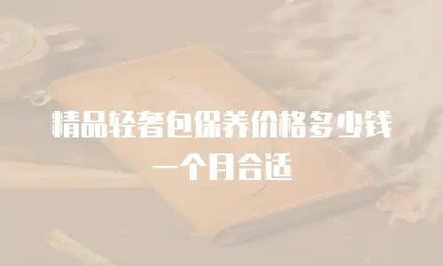 精品轻奢包保养价格多少钱一个月合适