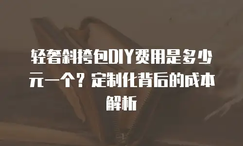 轻奢斜挎包DIY费用是多少元一个？定制化背后的成本解析