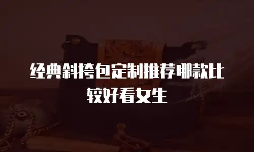 经典斜挎包定制推荐哪款比较好看女生