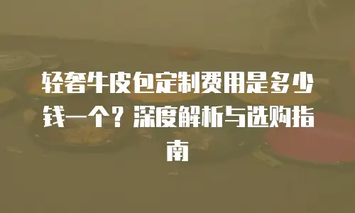 轻奢牛皮包定制费用是多少钱一个？深度解析与选购指南