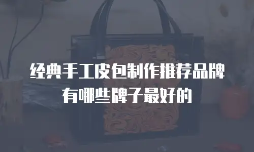 经典手工皮包制作推荐品牌有哪些牌子最好的