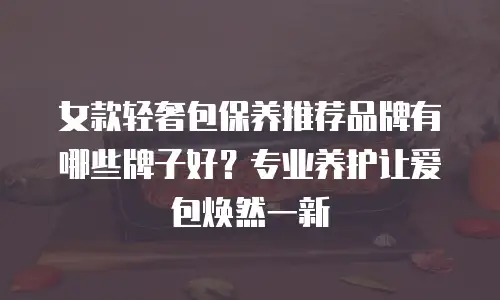 女款轻奢包保养推荐品牌有哪些牌子好？专业养护让爱包焕然一新