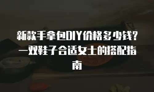 新款手拿包DIY价格多少钱？一双鞋子合适女士的搭配指南