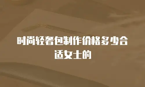 时尚轻奢包制作价格多少合适女士的