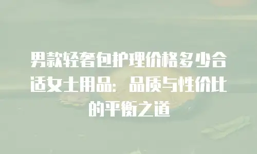 男款轻奢包护理价格多少合适女士用品：品质与性价比的平衡之道