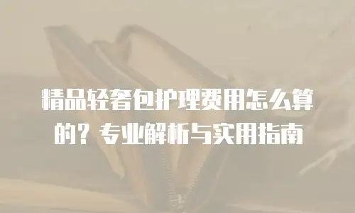 精品轻奢包护理费用怎么算的？专业解析与实用指南