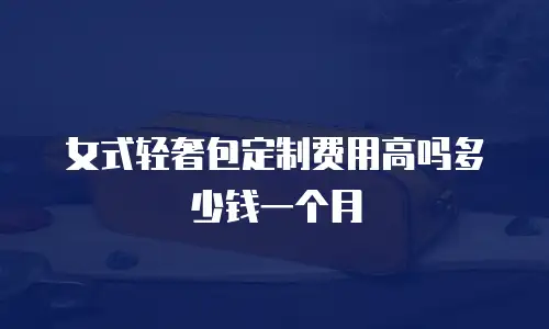 女式轻奢包定制费用高吗多少钱一个月