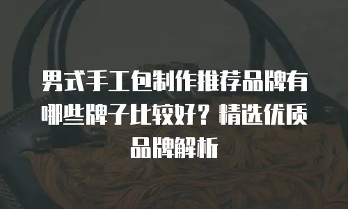 男式手工包制作推荐品牌有哪些牌子比较好？精选优质品牌解析