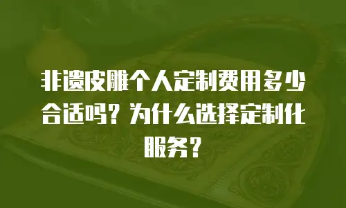 非遗皮雕个人定制费用多少合适吗？为什么选择定制化服务？