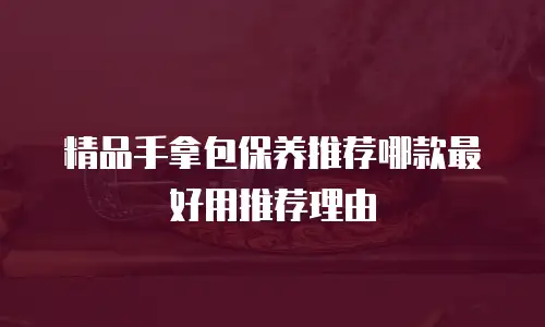 精品手拿包保养推荐哪款最好用推荐理由