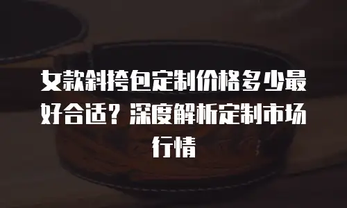 女款斜挎包定制价格多少最好合适？深度解析定制市场行情