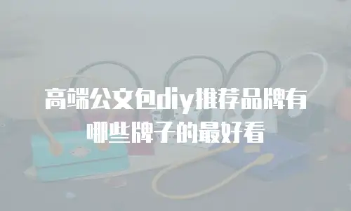 高端公文包diy推荐品牌有哪些牌子的最好看