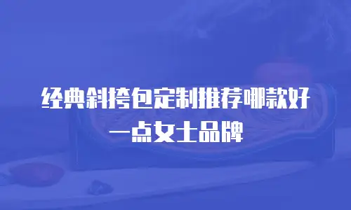 经典斜挎包定制推荐哪款好一点女士品牌