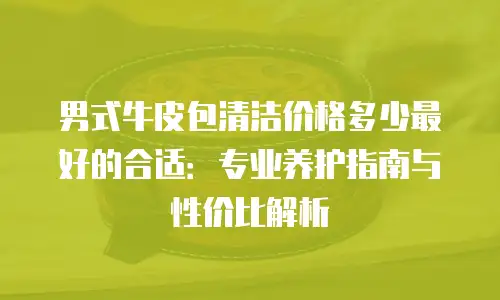 男式牛皮包清洁价格多少最好的合适：专业养护指南与性价比解析