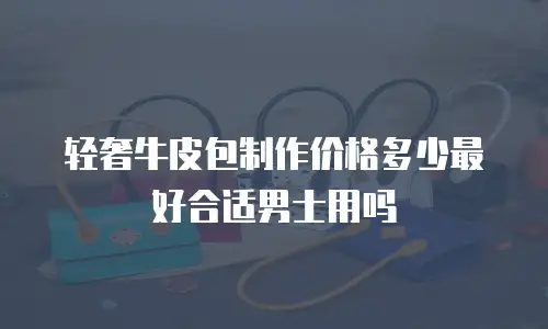 轻奢牛皮包制作价格多少最好合适男士用吗