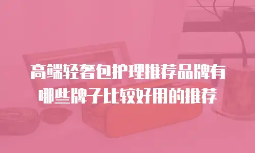 高端轻奢包护理推荐品牌有哪些牌子比较好用的推荐