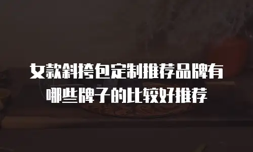 女款斜挎包定制推荐品牌有哪些牌子的比较好推荐