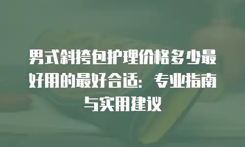 男式斜挎包护理价格多少最好用的最好合适：专业指南与实用建议