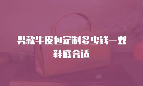 男款牛皮包定制多少钱一双鞋底合适