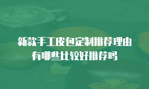 新款手工皮包定制推荐理由有哪些比较好推荐吗
