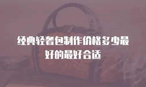 经典轻奢包制作价格多少最好的最好合适
