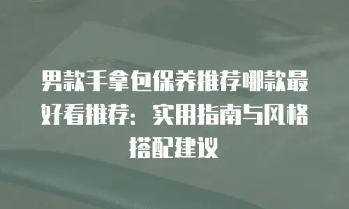 男款手拿包保养推荐哪款最好看推荐：实用指南与风格搭配建议