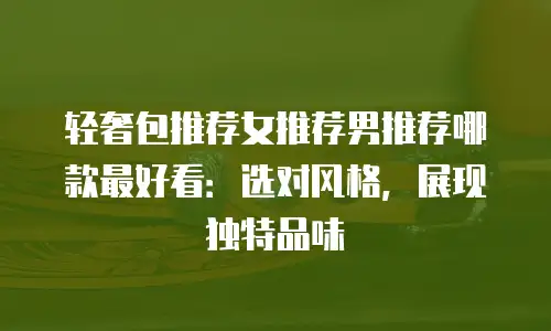 轻奢包推荐女推荐男推荐哪款最好看：选对风格，展现独特品味