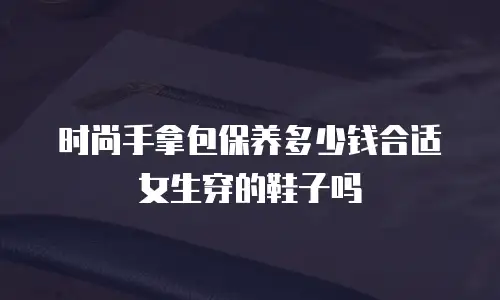 时尚手拿包保养多少钱合适女生穿的鞋子吗