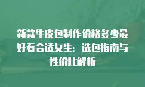 新款牛皮包制作价格多少最好看合适女生：选包指南与性价比解析