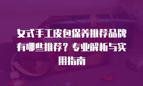 女式手工皮包保养推荐品牌有哪些推荐？专业解析与实用指南